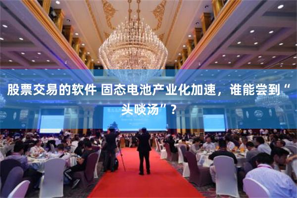 股票交易的软件 固态电池产业化加速，谁能尝到“头啖汤”？