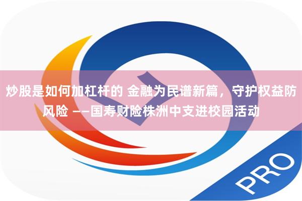 炒股是如何加杠杆的 金融为民谱新篇，守护权益防风险 ——国寿财险株洲中支进校园活动