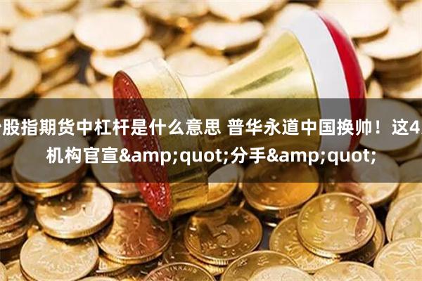 炒股指期货中杠杆是什么意思 普华永道中国换帅！这4家机构官宣&quot;分手&quot;
