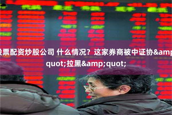 股票配资炒股公司 什么情况？这家券商被中证协&quot;拉黑&quot;