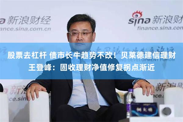 股票去杠杆 债市长牛趋势不改！贝莱德建信理财王登峰：固收理财净值修复拐点渐近