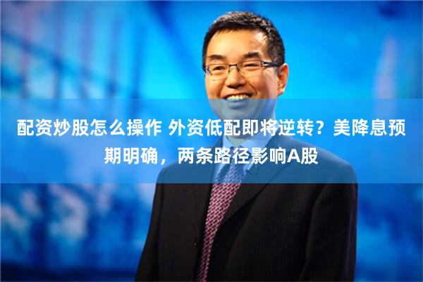 配资炒股怎么操作 外资低配即将逆转？美降息预期明确，两条路径影响A股