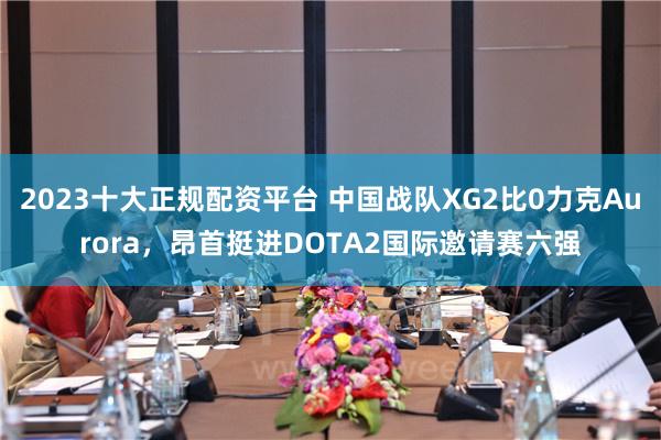 2023十大正规配资平台 中国战队XG2比0力克Aurora，昂首挺进DOTA2国际邀请赛六强