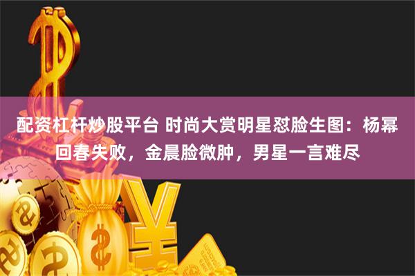 配资杠杆炒股平台 时尚大赏明星怼脸生图：杨幂回春失败，金晨脸微肿，男星一言难尽