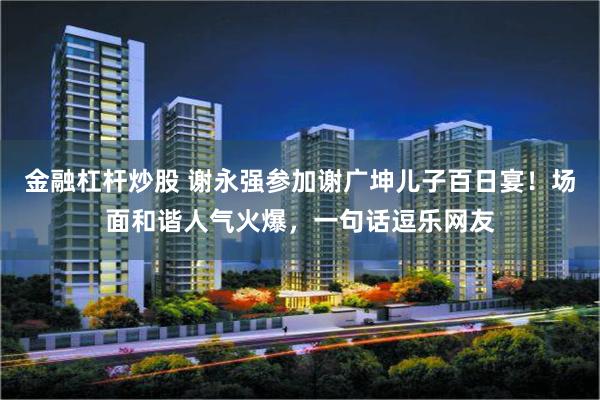 金融杠杆炒股 谢永强参加谢广坤儿子百日宴！场面和谐人气火爆，一句话逗乐网友