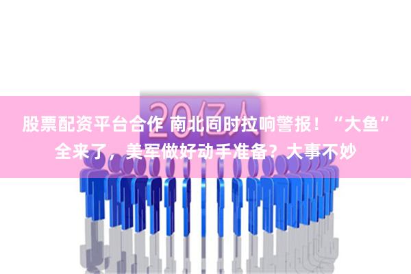 股票配资平台合作 南北同时拉响警报！“大鱼”全来了，美军做好动手准备？大事不妙