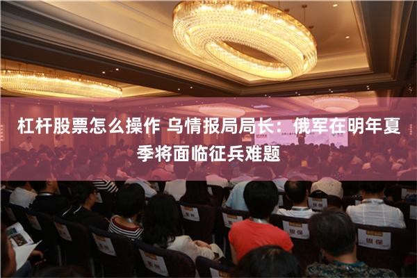 杠杆股票怎么操作 乌情报局局长：俄军在明年夏季将面临征兵难题