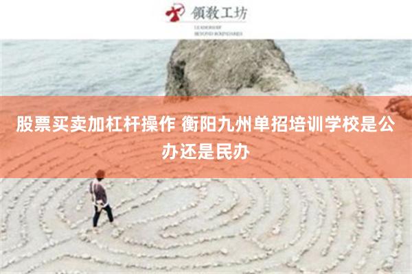 股票买卖加杠杆操作 衡阳九州单招培训学校是公办还是民办
