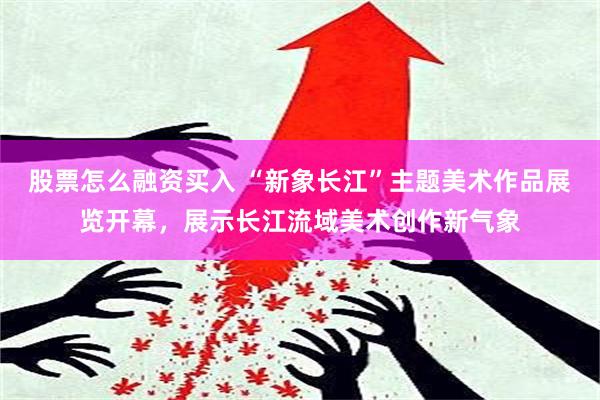 股票怎么融资买入 “新象长江”主题美术作品展览开幕，展示长江流域美术创作新气象