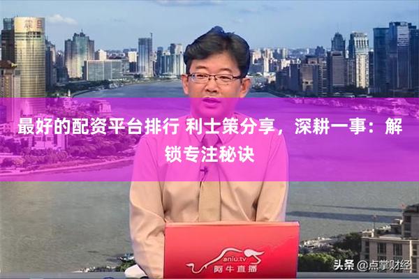 最好的配资平台排行 利士策分享，深耕一事：解锁专注秘诀