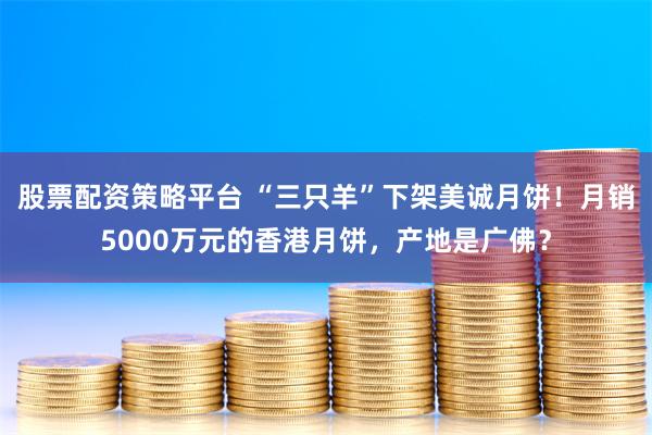 股票配资策略平台 “三只羊”下架美诚月饼！月销5000万元的香港月饼，产地是广佛？
