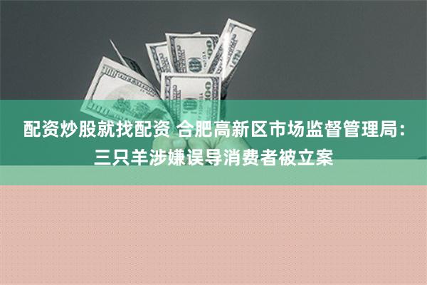 配资炒股就找配资 合肥高新区市场监督管理局：三只羊涉嫌误导消费者被立案