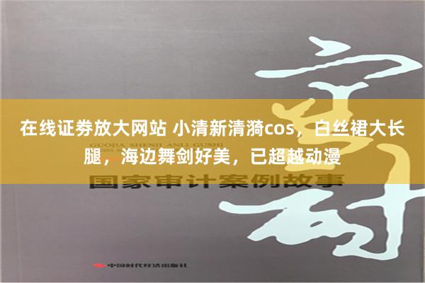 在线证劵放大网站 小清新清漪cos，白丝裙大长腿，海边舞剑好美，已超越动漫