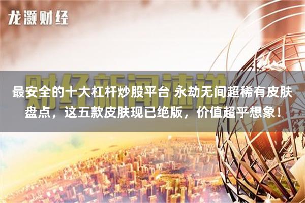 最安全的十大杠杆炒股平台 永劫无间超稀有皮肤盘点，这五款皮肤现已绝版，价值超乎想象！