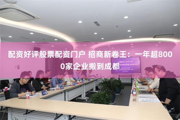 配资好评股票配资门户 招商新卷王：一年超8000家企业搬到成都