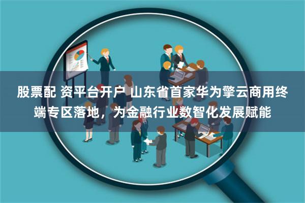 股票配 资平台开户 山东省首家华为擎云商用终端专区落地，为金融行业数智化发展赋能