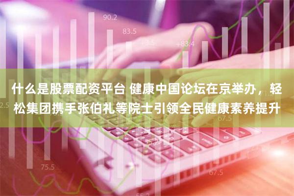 什么是股票配资平台 健康中国论坛在京举办，轻松集团携手张伯礼等院士引领全民健康素养提升