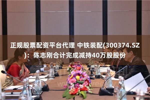 正规股票配资平台代理 中铁装配(300374.SZ)：陈志刚合计完成减持40万股股份