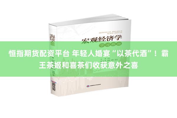 恒指期货配资平台 年轻人婚宴“以茶代酒”！霸王茶姬和喜茶们收获意外之喜