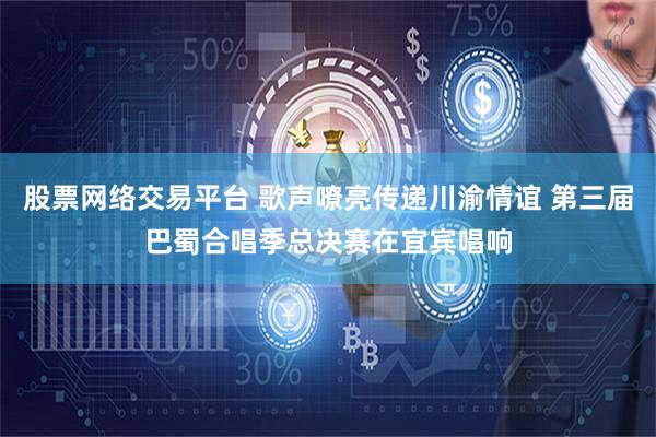股票网络交易平台 歌声嘹亮传递川渝情谊 第三届巴蜀合唱季总决赛在宜宾唱响