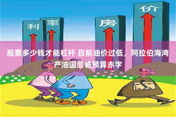 股票多少钱才能杠杆 目前油价过低，阿拉伯海湾产油国面临预算赤字