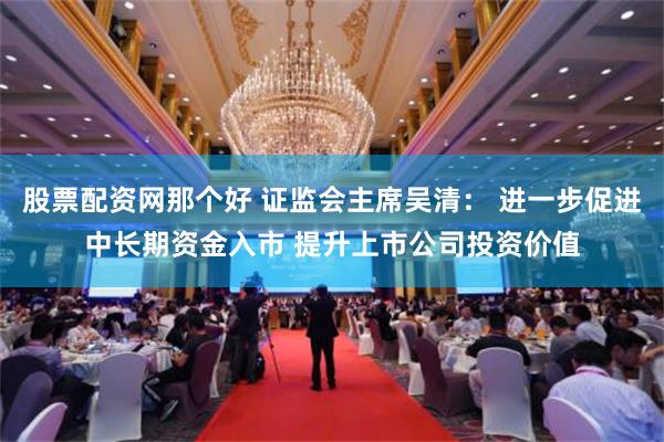 股票配资网那个好 证监会主席吴清： 进一步促进中长期资金入市 提升上市公司投资价值