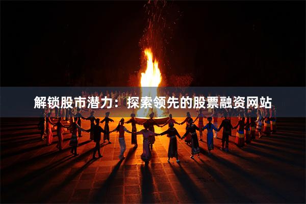 解锁股市潜力：探索领先的股票融资网站