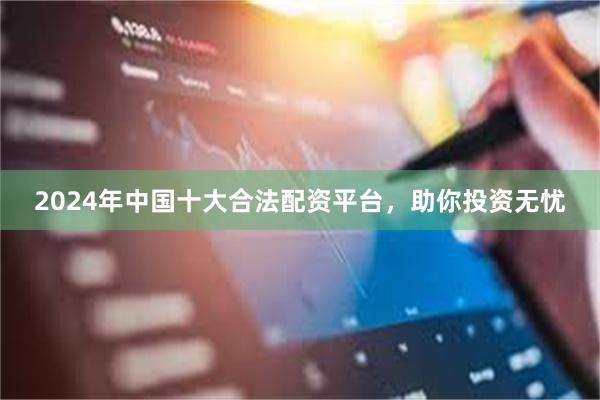 2024年中国十大合法配资平台，助你投资无忧