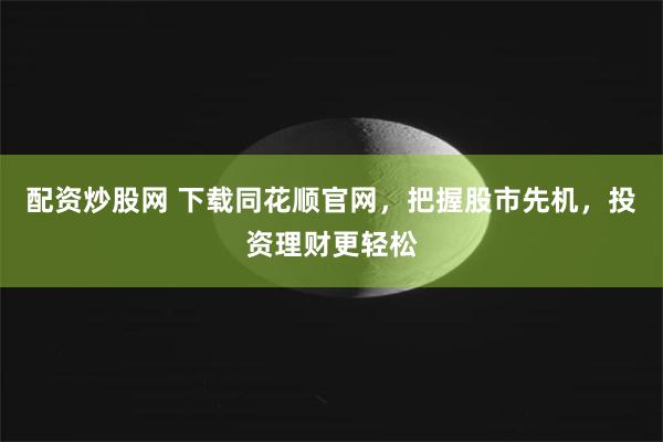 配资炒股网 下载同花顺官网，把握股市先机，投资理财更轻松