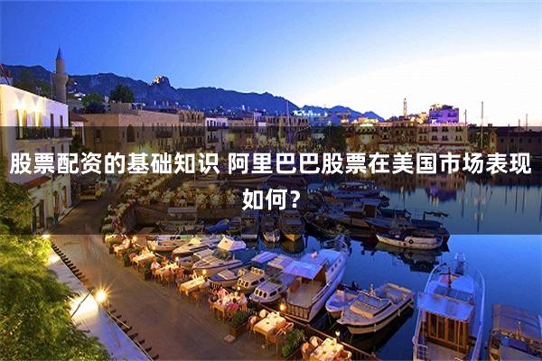 股票配资的基础知识 阿里巴巴股票在美国市场表现如何？