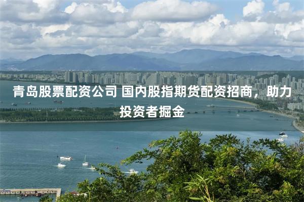 青岛股票配资公司 国内股指期货配资招商，助力投资者掘金