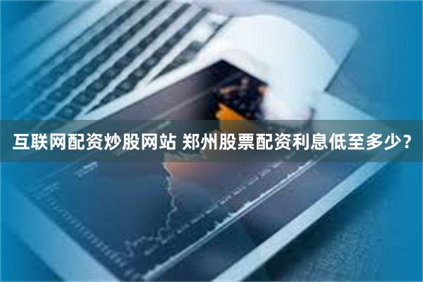 互联网配资炒股网站 郑州股票配资利息低至多少？