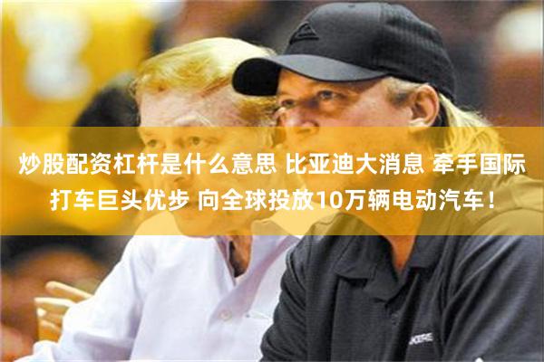 炒股配资杠杆是什么意思 比亚迪大消息 牵手国际打车巨头优步 向全球投放10万辆电动汽车！