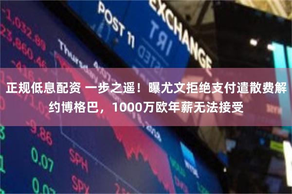 正规低息配资 一步之遥！曝尤文拒绝支付遣散费解约博格巴，1000万欧年薪无法接受