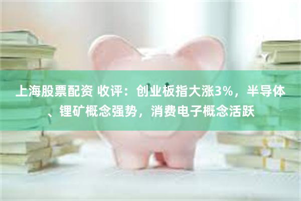 上海股票配资 收评：创业板指大涨3%，半导体、锂矿概念强势，消费电子概念活跃