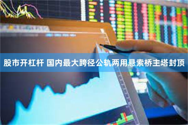 股市开杠杆 国内最大跨径公轨两用悬索桥主塔封顶