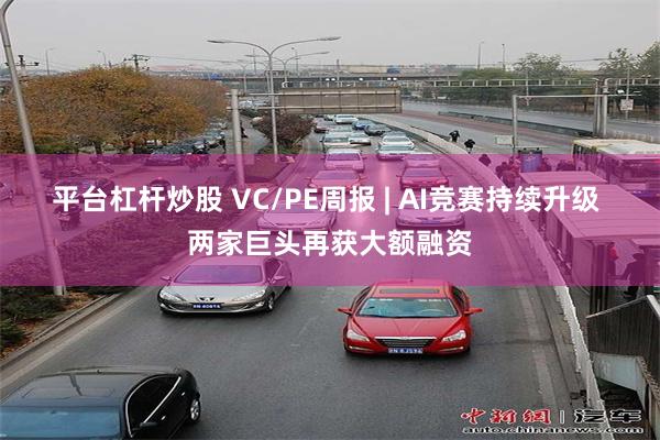 平台杠杆炒股 VC/PE周报 | AI竞赛持续升级 两家巨头再获大额融资