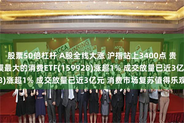股票50倍杠杆 A股全线大涨 沪指站上3400点 贵州茅台一度涨近2% 规模最大的消费ETF(159928)涨超1% 成交放量已近3亿元 消费市场复苏值得乐观
