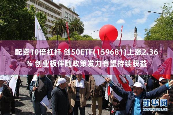 配资10倍杠杆 创50ETF(159681)上涨2.36% 创业板伴随政策发力有望持续获益