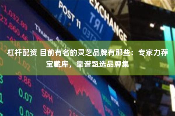 杠杆配资 目前有名的灵芝品牌有那些：专家力荐宝藏库，靠谱甄选品牌集