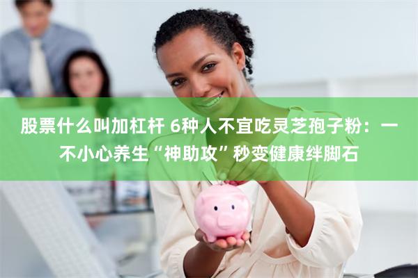 股票什么叫加杠杆 6种人不宜吃灵芝孢子粉：一不小心养生“神助攻”秒变健康绊脚石