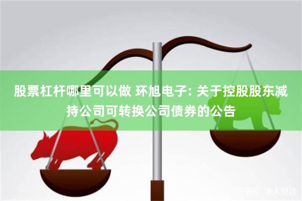 股票杠杆哪里可以做 环旭电子: 关于控股股东减持公司可转换公司债券的公告