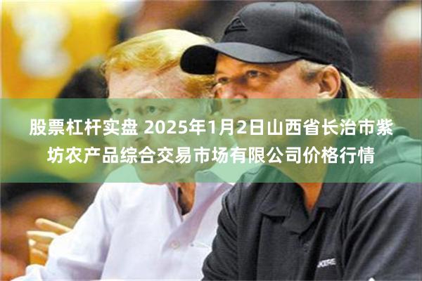 股票杠杆实盘 2025年1月2日山西省长治市紫坊农产品综合交易市场有限公司价格行情