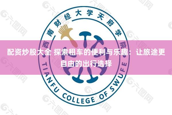 配资炒股大全 探索租车的便利与乐趣：让旅途更自由的出行选择