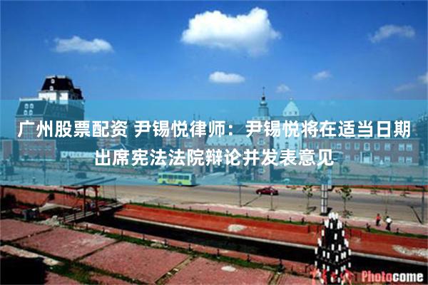 广州股票配资 尹锡悦律师：尹锡悦将在适当日期出席宪法法院辩论并发表意见