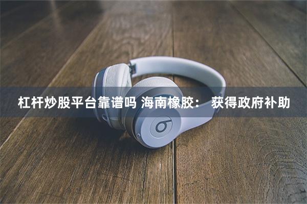 杠杆炒股平台靠谱吗 海南橡胶： 获得政府补助