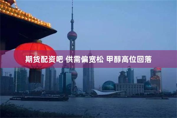 期货配资吧 供需偏宽松 甲醇高位回落