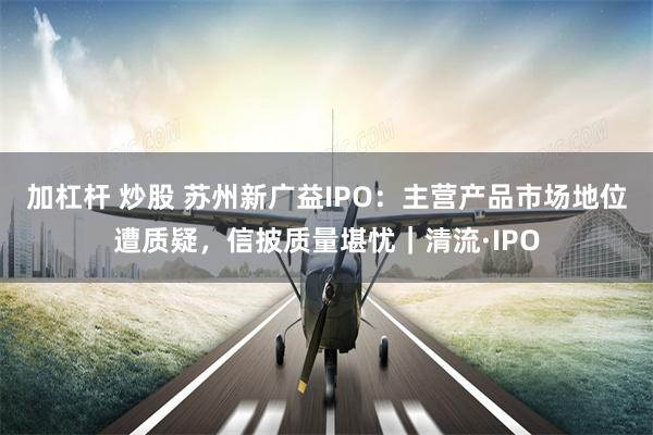 加杠杆 炒股 苏州新广益IPO：主营产品市场地位遭质疑，信披质量堪忧｜清流·IPO