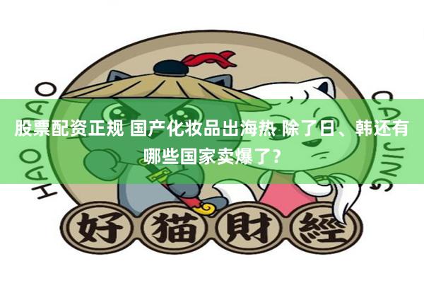 股票配资正规 国产化妆品出海热 除了日、韩还有哪些国家卖爆了？
