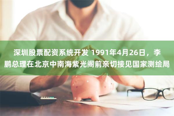 深圳股票配资系统开发 1991年4月26日，李鹏总理在北京中南海紫光阁前亲切接见国家测绘局